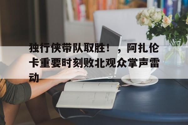 开云体育手机客户端下载-独行侠带队取胜！，阿扎伦卡重要时刻败北观众掌声雷动(阿扎伦卡比赛视频)