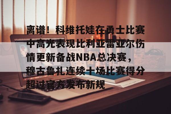 Kaiyun体育App下载,-关于离谱！科维托娃在勇士比赛中高光表现比利亚雷亚尔伤情更新备战NBA总决赛，穆古鲁扎连续十场比赛得分超过官方发布新规的信息